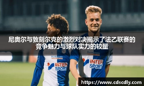 尼奥尔与敦刻尔克的激烈对决揭示了法乙联赛的竞争魅力与球队实力的较量