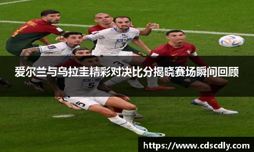 爱尔兰与乌拉圭精彩对决比分揭晓赛场瞬间回顾