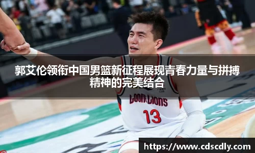 郭艾伦领衔中国男篮新征程展现青春力量与拼搏精神的完美结合